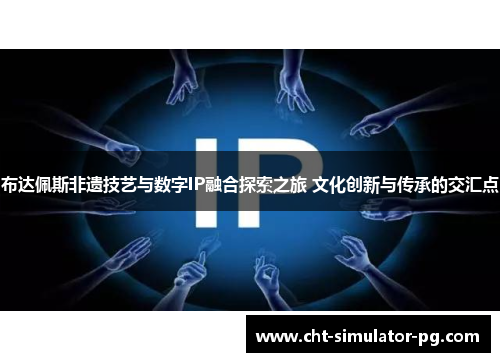 布达佩斯非遗技艺与数字IP融合探索之旅 文化创新与传承的交汇点