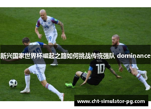 新兴国家世界杯崛起之路如何挑战传统强队 dominance