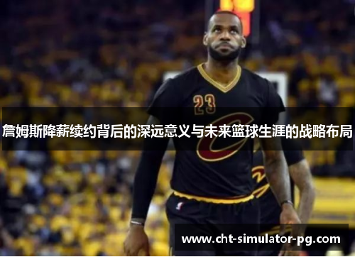 詹姆斯降薪续约背后的深远意义与未来篮球生涯的战略布局